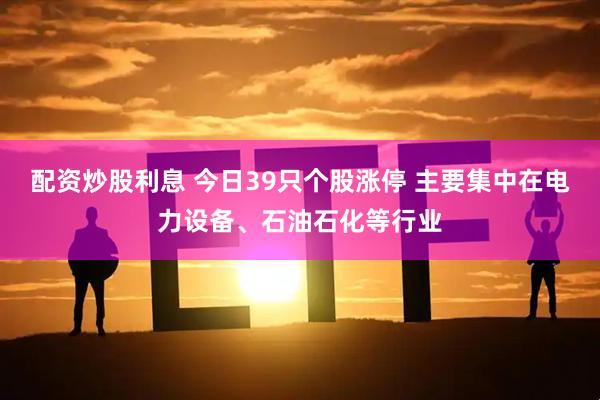 配资炒股利息 今日39只个股涨停 主要集中在电力设备、石油石化等行业