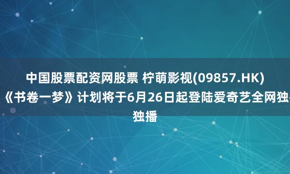 中国股票配资网股票 柠萌影视(09857.HK)：《书卷一梦》计划将于6月26日起登陆爱奇艺全网独播