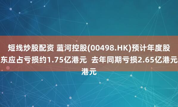 短线炒股配资 蓝河控股(00498.HK)预计年度股东应占亏损约1.75亿港元  去年同期亏损2.65亿港元