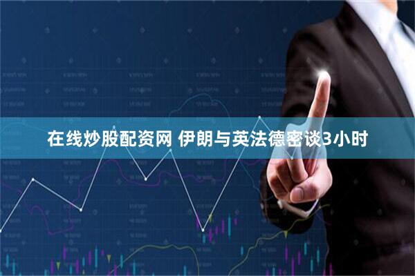 在线炒股配资网 伊朗与英法德密谈3小时