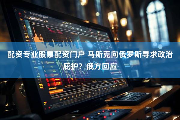 配资专业股票配资门户 马斯克向俄罗斯寻求政治庇护？俄方回应