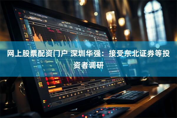 网上股票配资门户 深圳华强：接受东北证券等投资者调研