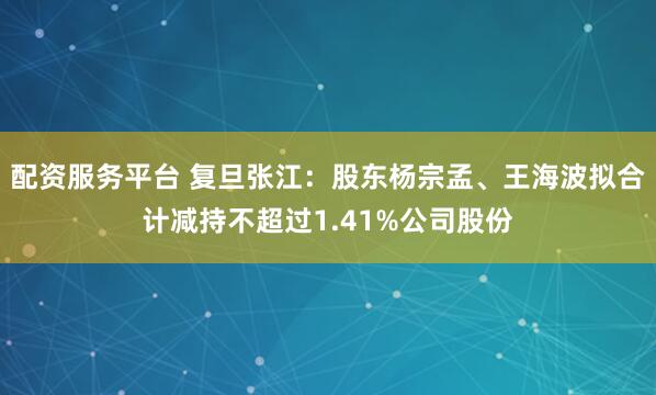 配资服务平台 复旦张江：股东杨宗孟、王海波拟合计减持不超过1.41%公司股份