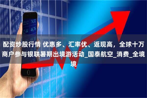 配资炒股行情 优惠多、汇率优、返现高，全球十万商户参与银联暑期出境游活动_国泰航空_消费_全境