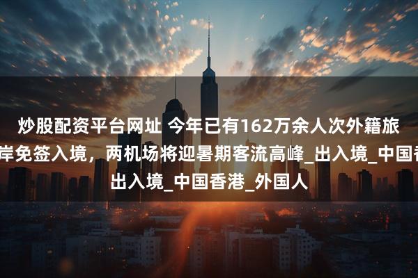 炒股配资平台网址 今年已有162万余人次外籍旅客从上海口岸免签入境，两机场将迎暑期客流高峰_出入境_中国香港_外国人