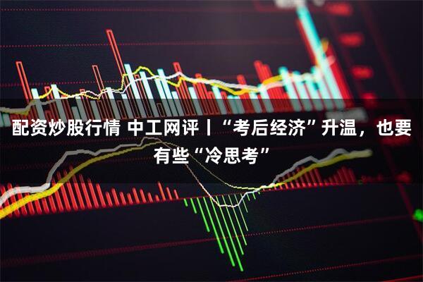 配资炒股行情 中工网评丨“考后经济”升温，也要有些“冷思考”