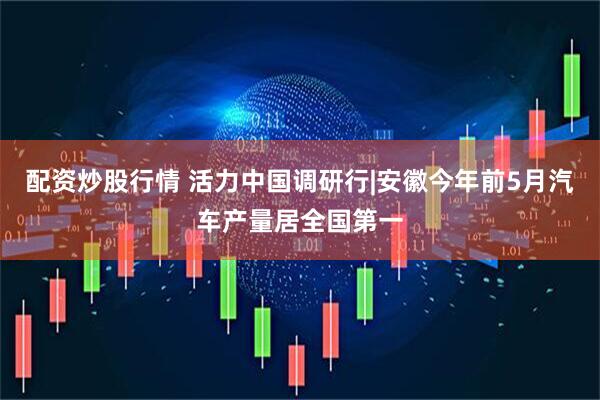 配资炒股行情 活力中国调研行|安徽今年前5月汽车产量居全国第一