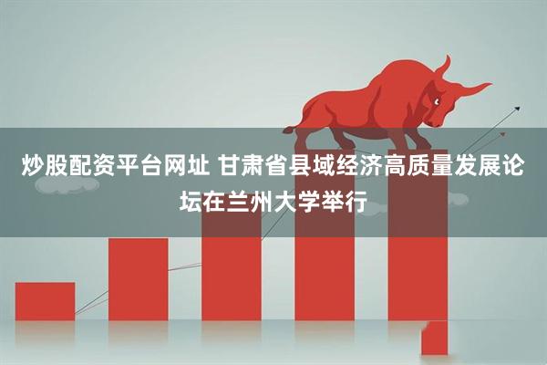 炒股配资平台网址 甘肃省县域经济高质量发展论坛在兰州大学举行