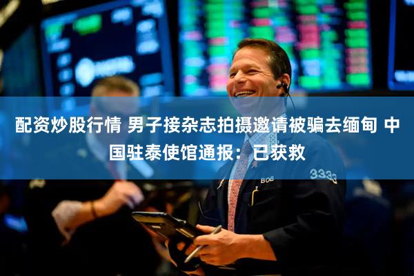 配资炒股行情 男子接杂志拍摄邀请被骗去缅甸 中国驻泰使馆通报：已获救