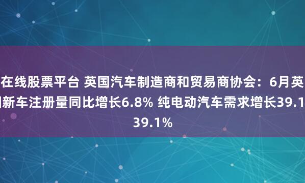 在线股票平台 英国汽车制造商和贸易商协会：6月英国新车注册量同比增长6.8% 纯电动汽车需求增长39.1%
