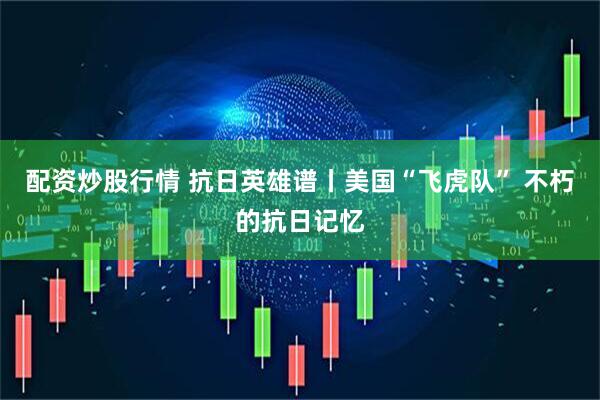 配资炒股行情 抗日英雄谱丨美国“飞虎队” 不朽的抗日记忆