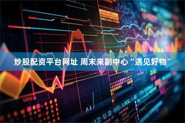 炒股配资平台网址 周末来副中心“遇见好物”