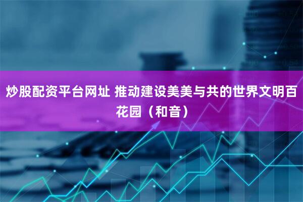 炒股配资平台网址 推动建设美美与共的世界文明百花园（和音）