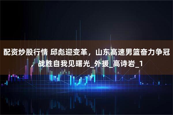 配资炒股行情 邱彪迎变革，山东高速男篮奋力争冠，战胜自我见曙光_外援_高诗岩_1