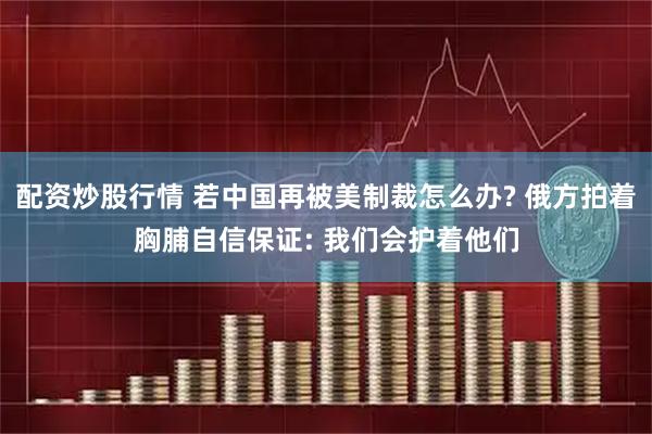 配资炒股行情 若中国再被美制裁怎么办? 俄方拍着胸脯自信保证: 我们会护着他们