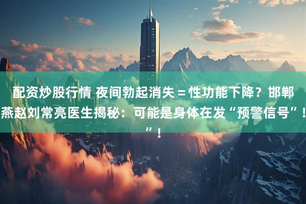 配资炒股行情 夜间勃起消失＝性功能下降？邯郸燕赵刘常亮医生揭秘：可能是身体在发“预警信号”！