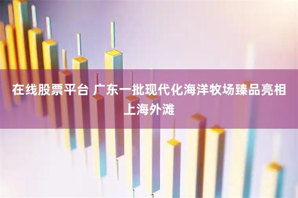 在线股票平台 广东一批现代化海洋牧场臻品亮相上海外滩