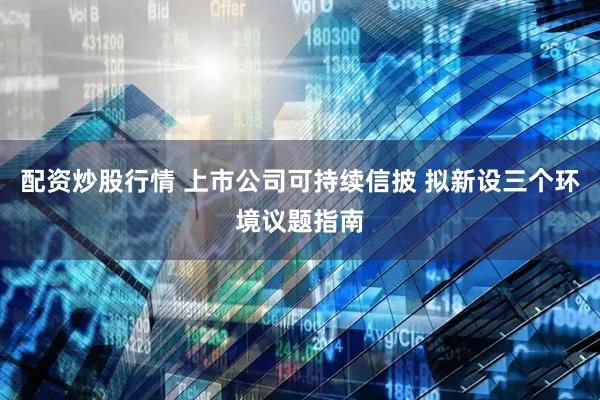 配资炒股行情 上市公司可持续信披 拟新设三个环境议题指南