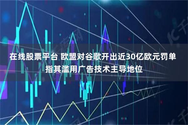 在线股票平台 欧盟对谷歌开出近30亿欧元罚单 指其滥用广告技术主导地位
