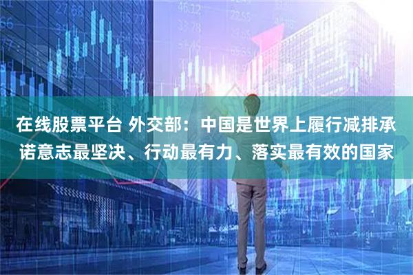 在线股票平台 外交部：中国是世界上履行减排承诺意志最坚决、行动最有力、落实最有效的国家