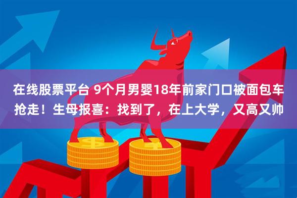 在线股票平台 9个月男婴18年前家门口被面包车抢走！生母报喜：找到了，在上大学，又高又帅