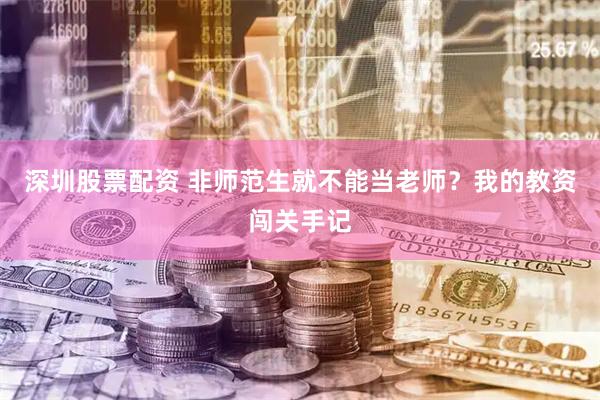 深圳股票配资 非师范生就不能当老师？我的教资闯关手记