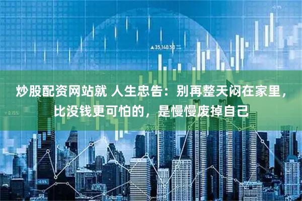 炒股配资网站就 人生忠告：别再整天闷在家里，比没钱更可怕的，是慢慢废掉自己